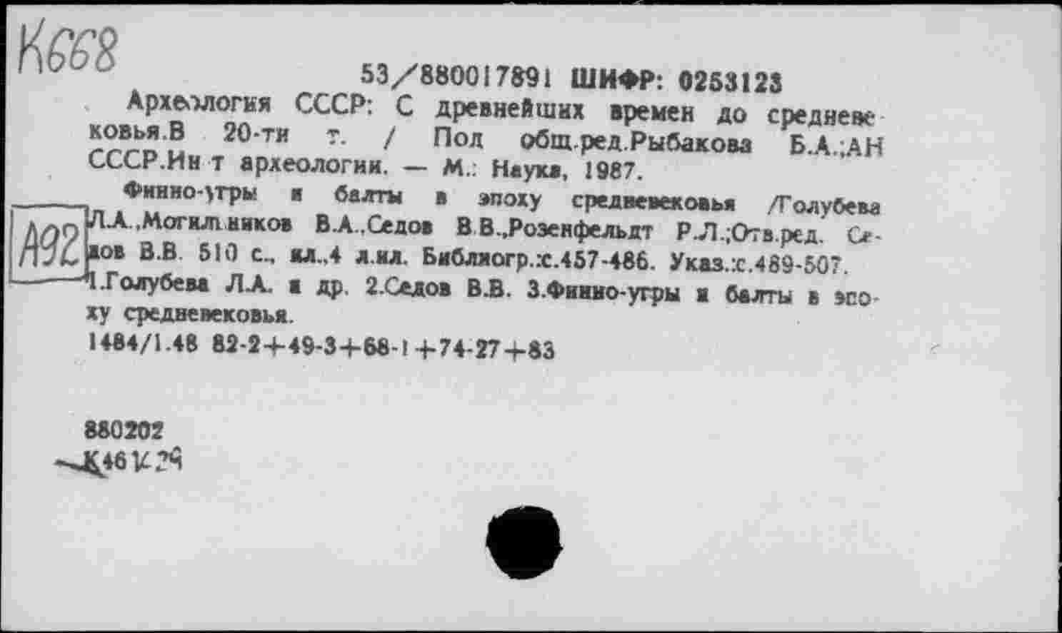 ﻿'	53/880017891 ШИФР: 0253123
Археология СССР: С древнейших времен до средне«-ковья.В 20-ти т. / Под общ.ред.Рыбакова Б.А.;АН СССР.Ин т археологии. — М„ Наука, 1987.
_____ Финно-угры а балты в эпоху средневековья /Голубева Длп ■Woг*Лlникo, В-A..Седов В В.,Роэенфельдт Р.Л.;Отв.ред. Се-пУС ,ов В.В 510 с., жл.,4 л.ил. Библиогр.х.457-486. Указ.:с.469-507.
*1 .Голубева ЛА. в др. 2.Седов В.В. З.Финно-угры в балты в эпоху средневековья.
1484/1.48 82-2+49-3+68-1 4-74-274-83
880202
--J£46U?î